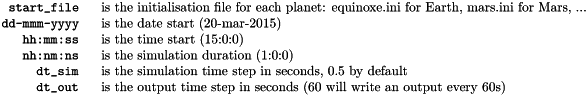\begin{tabular}{rl} \verb!start_file ! & is the initialisation file for each planet: equinoxe.ini for Earth, mars.ini for Mars, ...\\ \verb!dd-mmm-yyyy ! & is the date start (20-mar-2015)\\ \verb!hh:mm:ss ! & is the time start (15:0:0)\\ \verb!nh:nm:ns ! & is the simulation duration (1:0:0)\\ \verb!dt_sim ! & is the simulation time step in seconds, 0.5 by default\\ \verb!dt_out ! & is the output time step in seconds (60 will write an output every 60s) \end{tabular}