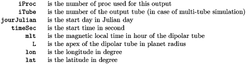\begin{tabular}{rl} \verb!iProc ! & is the number of proc used for this output\\ \verb!iTube ! & is the number of the output tube (in case of multi-tube simulation)\\ \verb!jourJulian ! & is the start day in Julian day\\ \verb!timeSec ! & is the start time in second\\ \verb!mlt ! & is the magnetic local time in hour of the dipolar tube\\ \verb!L ! & is the apex of the dipolar tube in planet radius\\ \verb!lon ! & is the longitude in degree\\ \verb!lat ! & is the latitude in degree\\ \end{tabular}