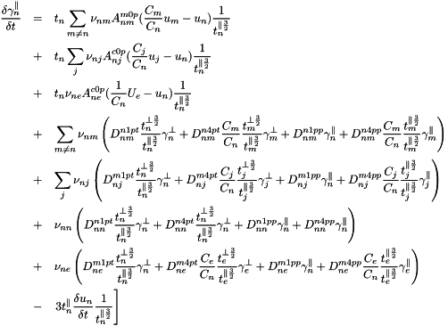\begin{eqnarray*} \frac{\delta \gamma_n^{\parallel}}{\delta t} &=& t_n \sum_{m \ne n} \nu_{nm}A^{m0p}_{nm}(\frac{C_m}{C_n} u_m - u_n)\frac{1}{t_n^{\parallel\frac{3}{2}}}\\ &+& t_n \sum_j \nu_{nj}A^{c0p}_{nj}(\frac{C_j}{C_n} u_j - u_n)\frac{1}{t_n^{\parallel\frac{3}{2}}}\\ &+& t_n \nu_{ne}A^{c0p}_{ne}(\frac{1 }{C_n} U_e - u_n)\frac{1}{t_n^{\parallel\frac{3}{2}}}\\ &+& \sum_{m \ne n} \nu_{nm}\left( D^{n1pt}_{nm} \frac{t_n^{\perp \frac{3}{2}}}{t_n^{\parallel \frac{3}{2}}} \gamma_n^{\perp }+ D^{n4pt}_{nm}\frac{C_m}{C_n} \frac{t_m^{\perp \frac{3}{2}}}{t_m^{\parallel \frac{3}{2}}} \gamma_m^{\perp }+ D^{n1pp}_{nm} \gamma_n^{\parallel }+ D^{n4pp}_{nm}\frac{C_m}{C_n} \frac{t_m^{\parallel \frac{3}{2}}}{t_m^{\parallel \frac{3}{2}}} \gamma_m^{\parallel }\right)\\ &+& \sum_j \nu_{nj}\left( D^{m1pt}_{nj} \frac{t_n^{\perp \frac{3}{2}}}{t_n^{\parallel \frac{3}{2}}} \gamma_n^{\perp }+ D^{m4pt}_{nj}\frac{C_j}{C_n} \frac{t_j^{\perp \frac{3}{2}}}{t_j^{\parallel \frac{3}{2}}} \gamma_j^{\perp }+ D^{m1pp}_{nj} \gamma_n^{\parallel }+ D^{m4pp}_{nj}\frac{C_j}{C_n} \frac{t_j^{\parallel \frac{3}{2}}}{t_j^{\parallel \frac{3}{2}}} \gamma_j^{\parallel }\right)\\ &+& \nu_{nn}\left( D^{n1pt}_{nn} \frac{t_n^{\perp \frac{3}{2}}}{t_n^{\parallel \frac{3}{2}}} \gamma_n^{\perp }+ D^{n4pt}_{nn} \frac{t_n^{\perp \frac{3}{2}}}{t_n^{\parallel \frac{3}{2}}} \gamma_n^{\perp }+ D^{n1pp}_{nn} \gamma_n^{\parallel }+ D^{n4pp}_{nn} \gamma_n^{\parallel }\right)\\ &+& \nu_{ne}\left( D^{m1pt}_{ne} \frac{t_n^{\perp \frac{3}{2}}}{t_n^{\parallel \frac{3}{2}}} \gamma_n^{\perp }+ D^{m4pt}_{ne}\frac{C_e}{C_n} \frac{t_e^{\perp \frac{3}{2}}}{t_e^{\parallel \frac{3}{2}}} \gamma_e^{\perp }+ D^{m1pp}_{ne} \gamma_n^{\parallel }+ D^{m4pp}_{ne}\frac{C_e}{C_n} \frac{t_e^{\parallel \frac{3}{2}}}{t_e^{\parallel \frac{3}{2}}} \gamma_e^{\parallel }\right)\\ &-& \left.3t_n^{\parallel}\frac{\delta u_n}{\delta t}\frac{1}{t_n^{\parallel\frac{3}{2}}}\right]\\ \end{eqnarray*}