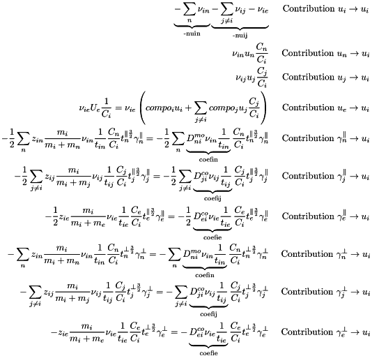 \begin{eqnarray*} \underbrace{-\sum_n \nu_{in}}_{\text{-nuin}} \underbrace{-\sum_{j \ne i} \nu_{ij} - \nu_{ie}}_{\text{-nuij}} & \text{ Contribution } u_i \rightarrow u_i\\ \nu_{in}u_n\frac{C_n}{C_i} & \text{ Contribution } u_n \rightarrow u_i\\ \nu_{ij}u_j\frac{C_j}{C_i} & \text{ Contribution } u_j \rightarrow u_i\\ \nu_{ie}U_e\frac{1 }{C_i} = \nu_{ie}\left(compo_i u_i + \sum_{j \ne i} compo_j u_j\frac{C_j}{C_i}\right) & \text{ Contribution } u_e \rightarrow u_i\\ -\frac{1}{2}\sum_n z_{in}\frac{m_i}{m_i+m_n}\nu_{in}\frac{1}{t_{in}}\frac{C_n}{C_i}t_n^{\parallel\frac{3}{2}}\gamma_n^{\parallel} = -\frac{1}{2}\sum_n \underbrace{D^{mo}_{ni}\nu_{in}\frac{1}{t_{in}}}_{\text{coefin}}\frac{C_n}{C_i}t_n^{\parallel\frac{3}{2}}\gamma_n^{\parallel} &\text{ Contribution }\gamma_n^{\parallel}\rightarrow u_i\\ -\frac{1}{2}\sum_{j \ne i} z_{ij}\frac{m_i}{m_i+m_j}\nu_{ij}\frac{1}{t_{ij}}\frac{C_j}{C_i}t_j^{\parallel\frac{3}{2}}\gamma_j^{\parallel} = -\frac{1}{2}\sum_{j \ne i} \underbrace{D^{co}_{ji}\nu_{ij}\frac{1}{t_{ij}}}_{\text{coefij}}\frac{C_j}{C_i}t_j^{\parallel\frac{3}{2}}\gamma_j^{\parallel} &\text{ Contribution }\gamma_j^{\parallel}\rightarrow u_i\\ -\frac{1}{2} z_{ie}\frac{m_i}{m_i+m_e}\nu_{ie}\frac{1}{t_{ie}}\frac{C_e}{C_i}t_e^{\parallel\frac{3}{2}}\gamma_e^{\parallel} = -\frac{1}{2} \underbrace{D^{co}_{ei}\nu_{ie}\frac{1}{t_{ie}}}_{\text{coefie}}\frac{C_e}{C_i}t_e^{\parallel\frac{3}{2}}\gamma_e^{\parallel} &\text{ Contribution }\gamma_e^{\parallel}\rightarrow u_i\\ -\sum_n z_{in}\frac{m_i}{m_i+m_n}\nu_{in}\frac{1}{t_{in}}\frac{C_n}{C_i}t_n^{\perp\frac{3}{2}}\gamma_n^{\perp} = -\sum_n \underbrace{D^{mo}_{ni}\nu_{in}\frac{1}{t_{in}}}_{\text{coefin}}\frac{C_n}{C_i}t_n^{\perp\frac{3}{2}}\gamma_n^{\perp} &\text{ Contribution }\gamma_n^{\perp}\rightarrow u_i\\ -\sum_{j \ne i} z_{ij}\frac{m_i}{m_i+m_j}\nu_{ij}\frac{1}{t_{ij}}\frac{C_j}{C_i}t_j^{\perp\frac{3}{2}}\gamma_j^{\perp} = -\sum_{j \ne i} \underbrace{D^{co}_{ji}\nu_{ij}\frac{1}{t_{ij}}}_{\text{coefij}}\frac{C_j}{C_i}t_j^{\perp\frac{3}{2}}\gamma_j^{\perp} &\text{ Contribution }\gamma_j^{\perp}\rightarrow u_i\\ - z_{ie}\frac{m_i}{m_i+m_e}\nu_{ie}\frac{1}{t_{ie}}\frac{C_e}{C_i}t_e^{\perp\frac{3}{2}}\gamma_e^{\perp} = - \underbrace{D^{co}_{ei}\nu_{ie}\frac{1}{t_{ie}}}_{\text{coefie}}\frac{C_e}{C_i}t_e^{\perp\frac{3}{2}}\gamma_e^{\perp} &\text{ Contribution }\gamma_e^{\perp}\rightarrow u_i\\ \end{eqnarray*}