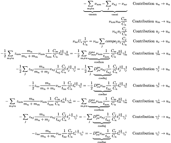 \begin{eqnarray*} \underbrace{-\sum_{m \ne n} \nu_{nm}}_{\text{-nunm}} \underbrace{-\sum_j \nu_{nj} - \nu_{ne}}_{\text{-nuni}} & \text{ Contribution } u_n \rightarrow u_n\\ \nu_{nm}u_m\frac{C_m}{C_n} & \text{ Contribution } u_m \rightarrow u_n\\ \nu_{nj}u_j\frac{C_j}{C_n} & \text{ Contribution } u_j \rightarrow u_n\\ \nu_{ne}U_e\frac{1 }{C_n} = \nu_{ne}\sum_j compo_j u_j\frac{C_j}{C_n} & \text{ Contribution } u_e \rightarrow u_n\\ -\frac{1}{2}\sum_{m \ne n} z_{nm}\frac{m_n}{m_n+m_m}\nu_{nm}\frac{1}{t_{nm}}\frac{C_m}{C_n}t_m^{\parallel\frac{3}{2}}\gamma_m^{\parallel} = -\frac{1}{2}\sum_{m \ne n} \underbrace{D^{no}_{mn}\nu_{nm}\frac{1}{t_{nm}}}_{\text{coefnm}}\frac{C_m}{C_n}t_m^{\parallel\frac{3}{2}}\gamma_m^{\parallel} &\text{ Contribution }\gamma_m^{\parallel}\rightarrow u_n\\ -\frac{1}{2}\sum_j z_{nj}\frac{m_n}{m_n+m_j}\nu_{nj}\frac{1}{t_{nj}}\frac{C_j}{C_n}t_j^{\parallel\frac{3}{2}}\gamma_j^{\parallel} = -\frac{1}{2}\sum_j \underbrace{D^{po}_{jn}\nu_{nj}\frac{1}{t_{nj}}}_{\text{coefnj}}\frac{C_j}{C_n}t_j^{\parallel\frac{3}{2}}\gamma_j^{\parallel} &\text{ Contribution }\gamma_j^{\parallel}\rightarrow u_n\\ -\frac{1}{2} z_{ne}\frac{m_n}{m_n+m_e}\nu_{ne}\frac{1}{t_{ne}}\frac{C_e}{C_n}t_e^{\parallel\frac{3}{2}}\gamma_e^{\parallel} = -\frac{1}{2} \underbrace{D^{po}_{en}\nu_{ne}\frac{1}{t_{ne}}}_{\text{coefne}}\frac{C_e}{C_n}t_e^{\parallel\frac{3}{2}}\gamma_e^{\parallel} &\text{ Contribution }\gamma_e^{\parallel}\rightarrow u_n\\ -\sum_{m \ne n} z_{nm}\frac{m_n}{m_n+m_m}\nu_{nm}\frac{1}{t_{nm}}\frac{C_m}{C_n}t_m^{\perp\frac{3}{2}}\gamma_m^{\perp} = -\sum_{m \ne n} \underbrace{D^{no}_{mn}\nu_{nm}\frac{1}{t_{nm}}}_{\text{coefnm}}\frac{C_m}{C_n}t_m^{\parallel\frac{3}{2}}\gamma_m^{\perp} &\text{ Contribution }\gamma_m^{\perp}\rightarrow u_n\\ -\sum_j z_{nj}\frac{m_n}{m_n+m_j}\nu_{nj}\frac{1}{t_{nj}}\frac{C_j}{C_n}t_j^{\perp\frac{3}{2}}\gamma_j^{\perp} = -\sum_j \underbrace{D^{po}_{jn}\nu_{nj}\frac{1}{t_{nj}}}_{\text{coefnj}}\frac{C_j}{C_n}t_j^{\parallel\frac{3}{2}}\gamma_j^{\perp} &\text{ Contribution }\gamma_j^{\perp}\rightarrow u_n\\ - z_{ne}\frac{m_n}{m_n+m_e}\nu_{ne}\frac{1}{t_{ne}}\frac{C_e}{C_n}t_e^{\perp\frac{3}{2}}\gamma_e^{\perp} = - \underbrace{D^{po}_{en}\nu_{ne}\frac{1}{t_{ne}}}_{\text{coefne}}\frac{C_e}{C_n}t_e^{\parallel\frac{3}{2}}\gamma_e^{\perp} &\text{ Contribution }\gamma_e^{\perp}\rightarrow u_n\\ \end{eqnarray*}
